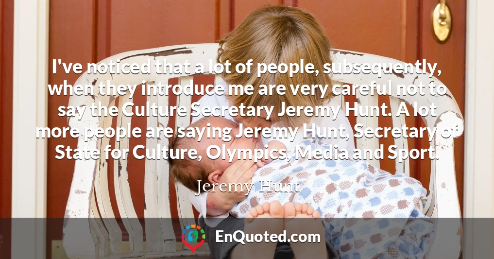 I've noticed that a lot of people, subsequently, when they introduce me are very careful not to say the Culture Secretary Jeremy Hunt. A lot more people are saying Jeremy Hunt, Secretary of State for Culture, Olympics, Media and Sport.