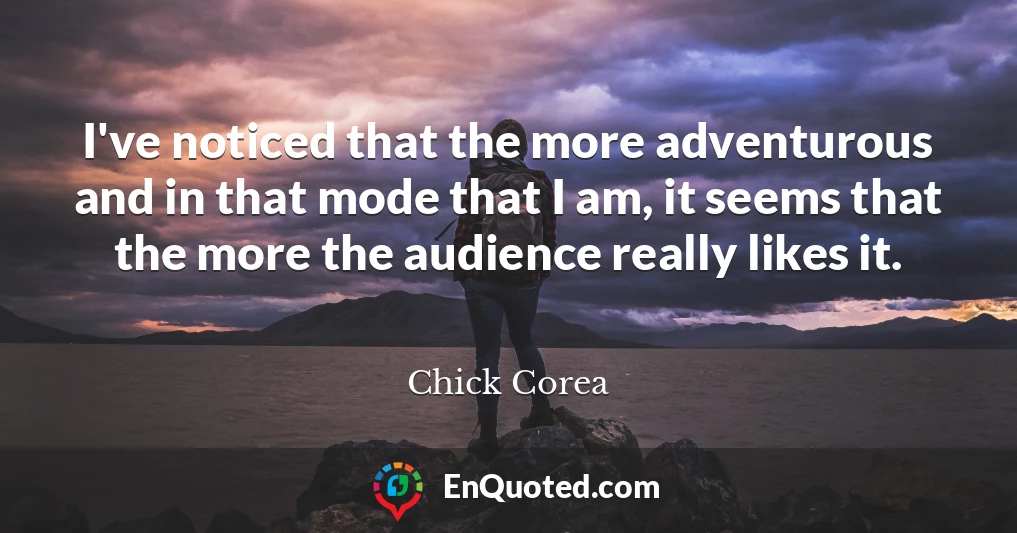 I've noticed that the more adventurous and in that mode that I am, it seems that the more the audience really likes it.