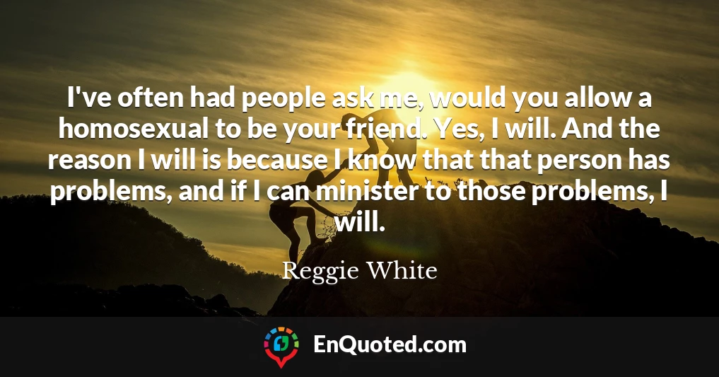 I've often had people ask me, would you allow a homosexual to be your friend. Yes, I will. And the reason I will is because I know that that person has problems, and if I can minister to those problems, I will.