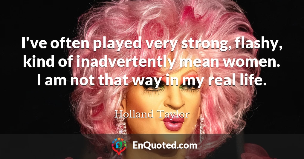 I've often played very strong, flashy, kind of inadvertently mean women. I am not that way in my real life.