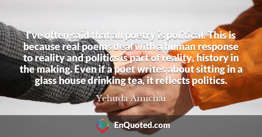 I've often said that all poetry is political. This is because real poems deal with a human response to reality and politics is part of reality, history in the making. Even if a poet writes about sitting in a glass house drinking tea, it reflects politics.