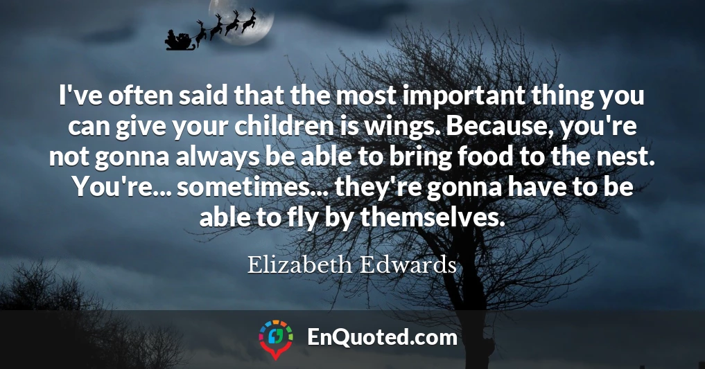I've often said that the most important thing you can give your children is wings. Because, you're not gonna always be able to bring food to the nest. You're... sometimes... they're gonna have to be able to fly by themselves.
