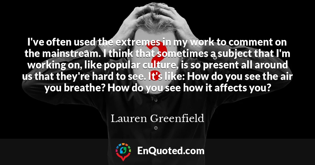 I've often used the extremes in my work to comment on the mainstream. I think that sometimes a subject that I'm working on, like popular culture, is so present all around us that they're hard to see. It's like: How do you see the air you breathe? How do you see how it affects you?