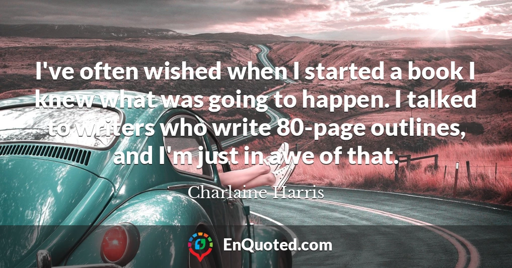 I've often wished when I started a book I knew what was going to happen. I talked to writers who write 80-page outlines, and I'm just in awe of that.