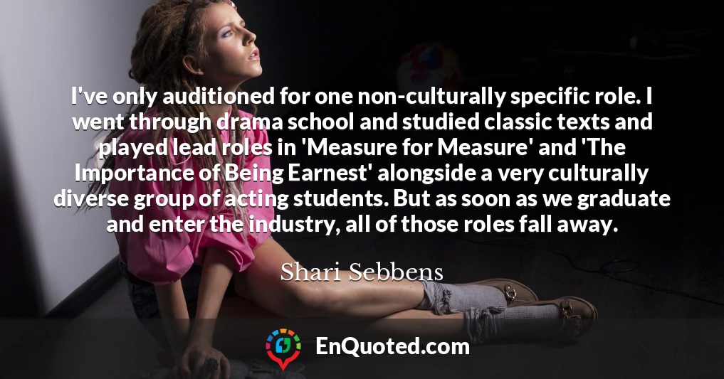 I've only auditioned for one non-culturally specific role. I went through drama school and studied classic texts and played lead roles in 'Measure for Measure' and 'The Importance of Being Earnest' alongside a very culturally diverse group of acting students. But as soon as we graduate and enter the industry, all of those roles fall away.