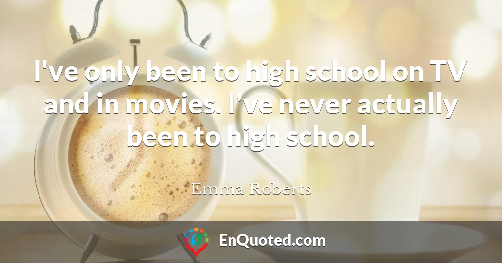 I've only been to high school on TV and in movies. I've never actually been to high school.