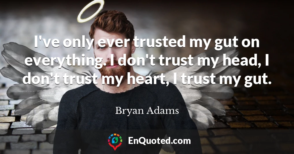 I've only ever trusted my gut on everything. I don't trust my head, I don't trust my heart, I trust my gut.