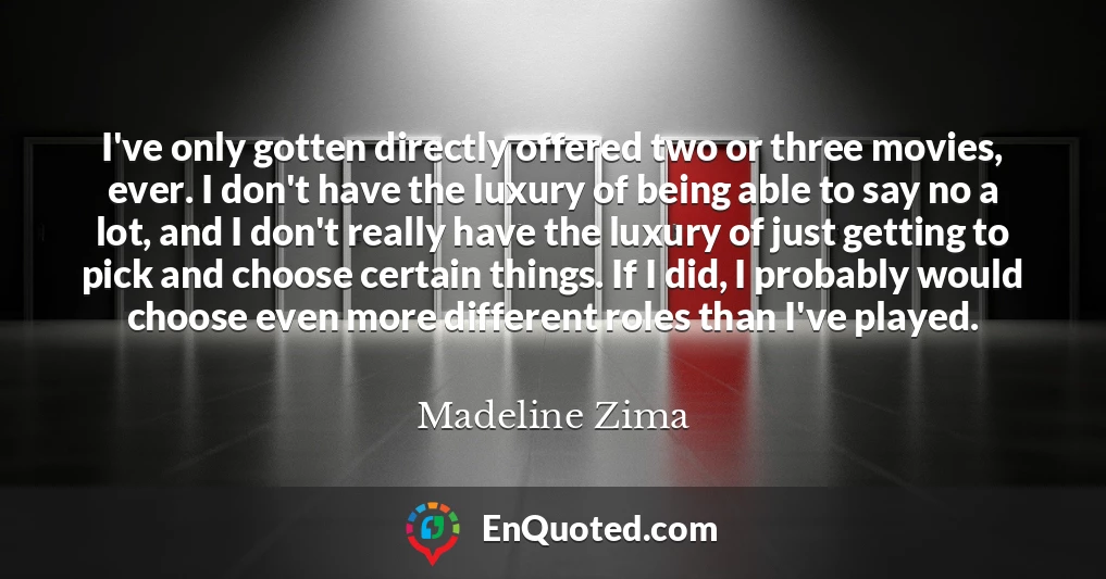 I've only gotten directly offered two or three movies, ever. I don't have the luxury of being able to say no a lot, and I don't really have the luxury of just getting to pick and choose certain things. If I did, I probably would choose even more different roles than I've played.