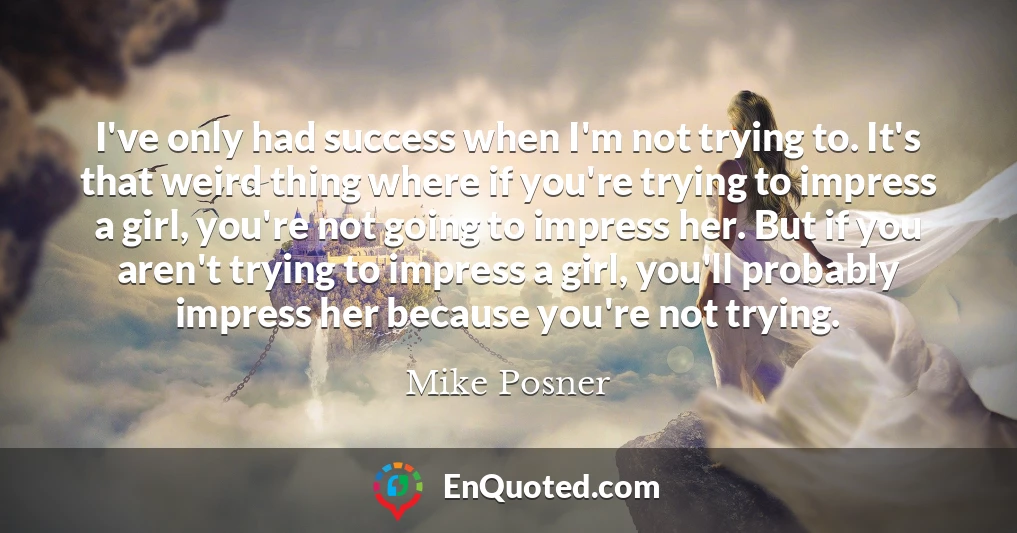I've only had success when I'm not trying to. It's that weird thing where if you're trying to impress a girl, you're not going to impress her. But if you aren't trying to impress a girl, you'll probably impress her because you're not trying.