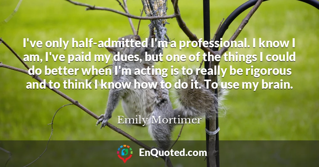 I've only half-admitted I'm a professional. I know I am, I've paid my dues, but one of the things I could do better when I'm acting is to really be rigorous and to think I know how to do it. To use my brain.