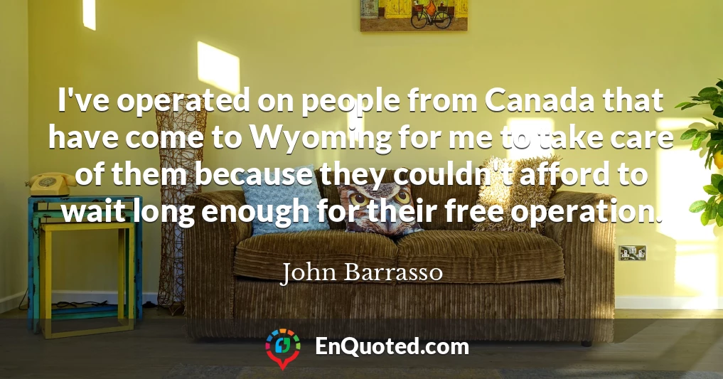 I've operated on people from Canada that have come to Wyoming for me to take care of them because they couldn't afford to wait long enough for their free operation.