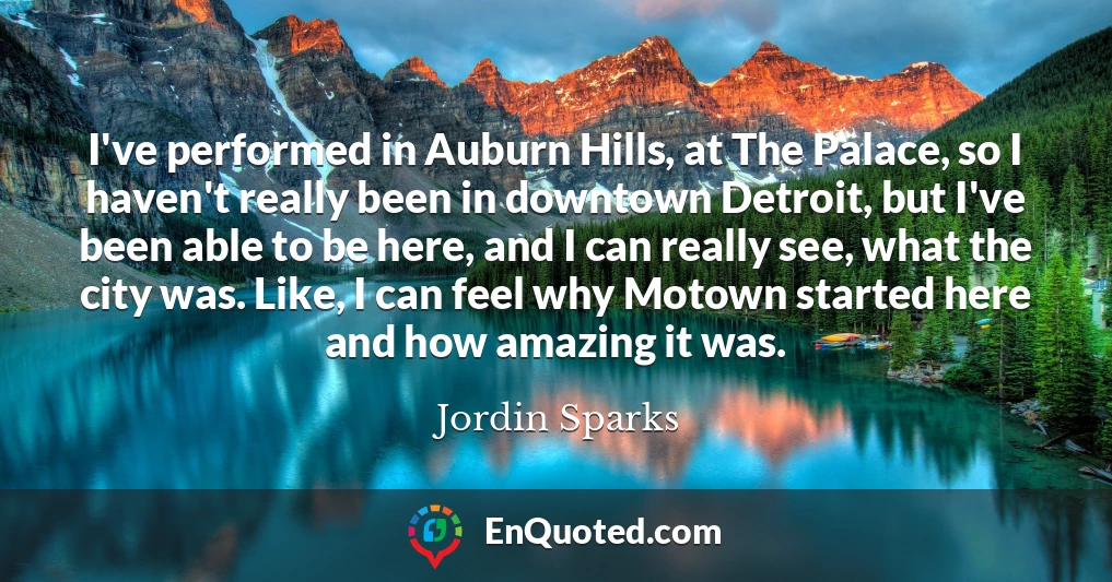 I've performed in Auburn Hills, at The Palace, so I haven't really been in downtown Detroit, but I've been able to be here, and I can really see, what the city was. Like, I can feel why Motown started here and how amazing it was.