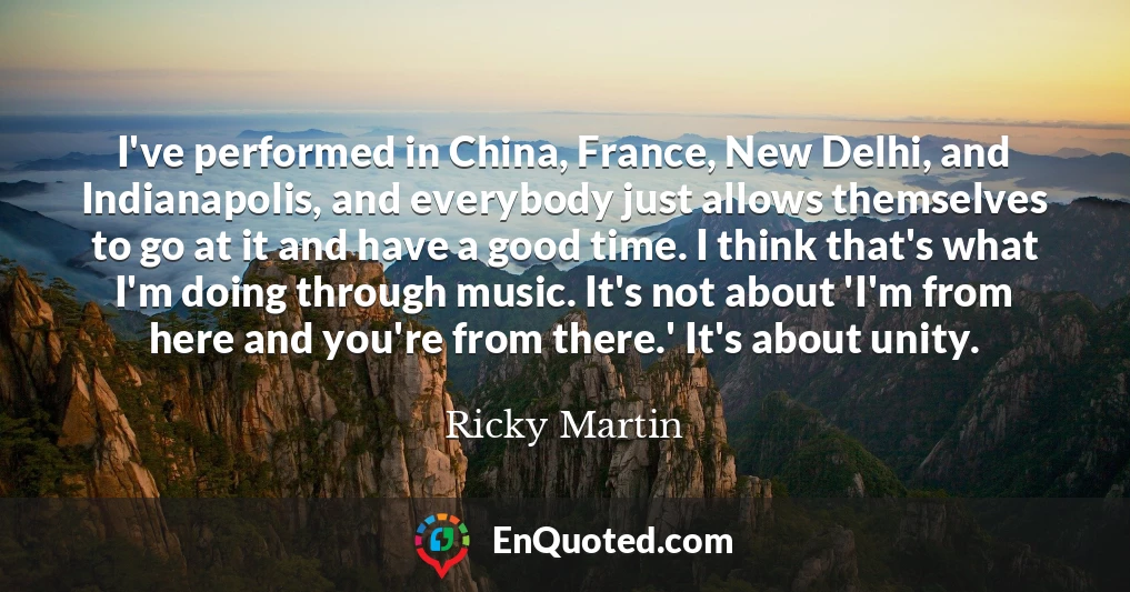 I've performed in China, France, New Delhi, and Indianapolis, and everybody just allows themselves to go at it and have a good time. I think that's what I'm doing through music. It's not about 'I'm from here and you're from there.' It's about unity.