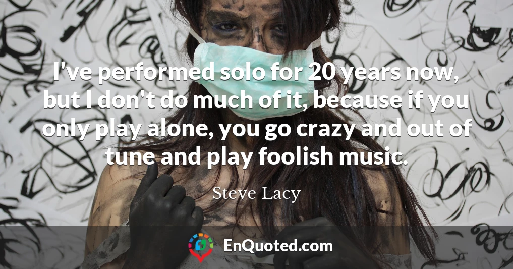 I've performed solo for 20 years now, but I don't do much of it, because if you only play alone, you go crazy and out of tune and play foolish music.