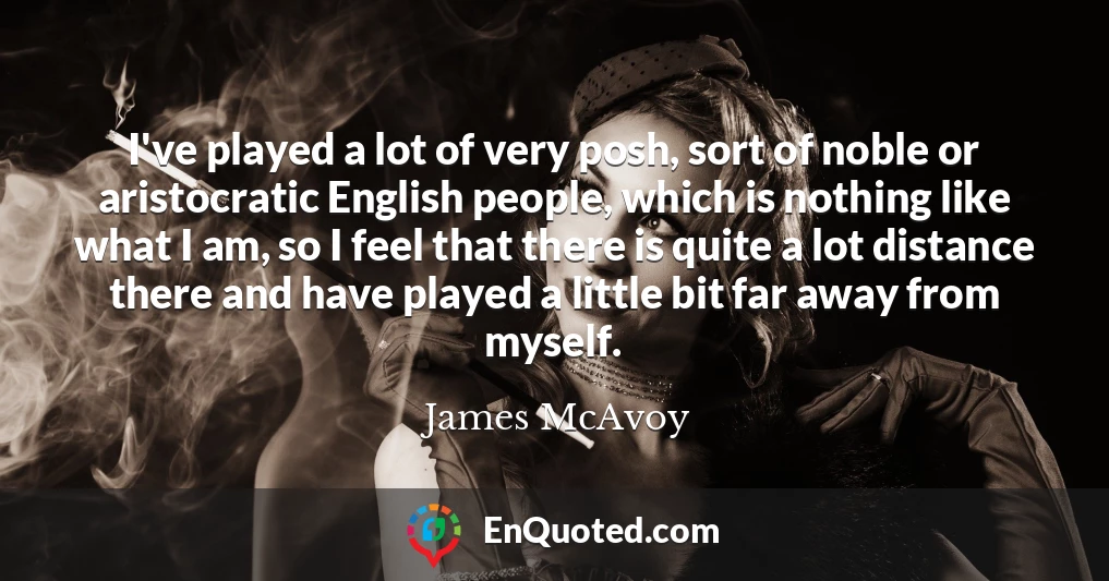 I've played a lot of very posh, sort of noble or aristocratic English people, which is nothing like what I am, so I feel that there is quite a lot distance there and have played a little bit far away from myself.