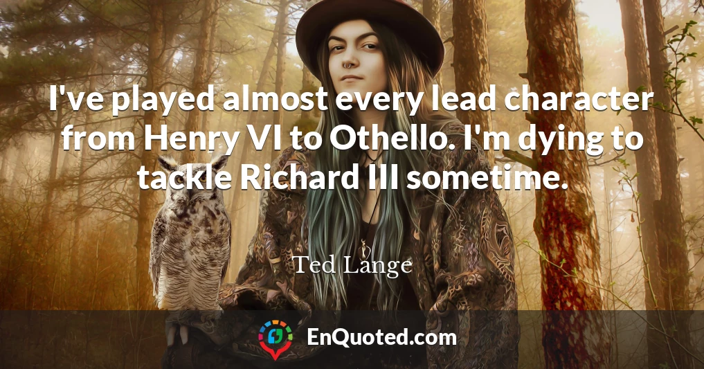 I've played almost every lead character from Henry VI to Othello. I'm dying to tackle Richard III sometime.