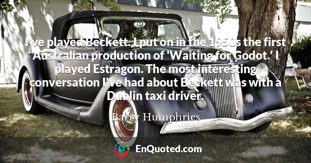 I've played Beckett. I put on in the 1950s the first Australian production of 'Waiting for Godot.' I played Estragon. The most interesting conversation I've had about Beckett was with a Dublin taxi driver.