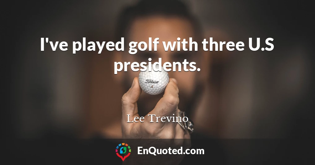 I've played golf with three U.S presidents.