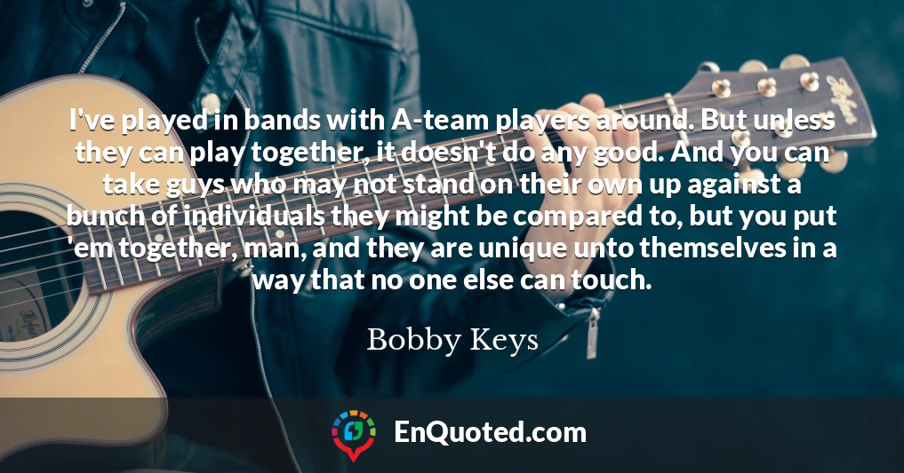 I've played in bands with A-team players around. But unless they can play together, it doesn't do any good. And you can take guys who may not stand on their own up against a bunch of individuals they might be compared to, but you put 'em together, man, and they are unique unto themselves in a way that no one else can touch.