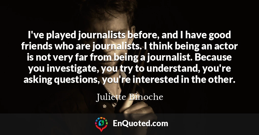I've played journalists before, and I have good friends who are journalists. I think being an actor is not very far from being a journalist. Because you investigate, you try to understand, you're asking questions, you're interested in the other.