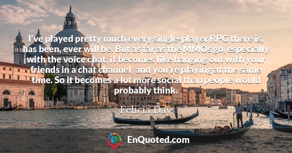 I've played pretty much every single-player RPG there is, has been, ever will be. But as far as the MMOs go, especially with the voice chat, it becomes like hanging out with your friends in a chat channel, and you're playing at the same time. So it becomes a lot more social than people would probably think.