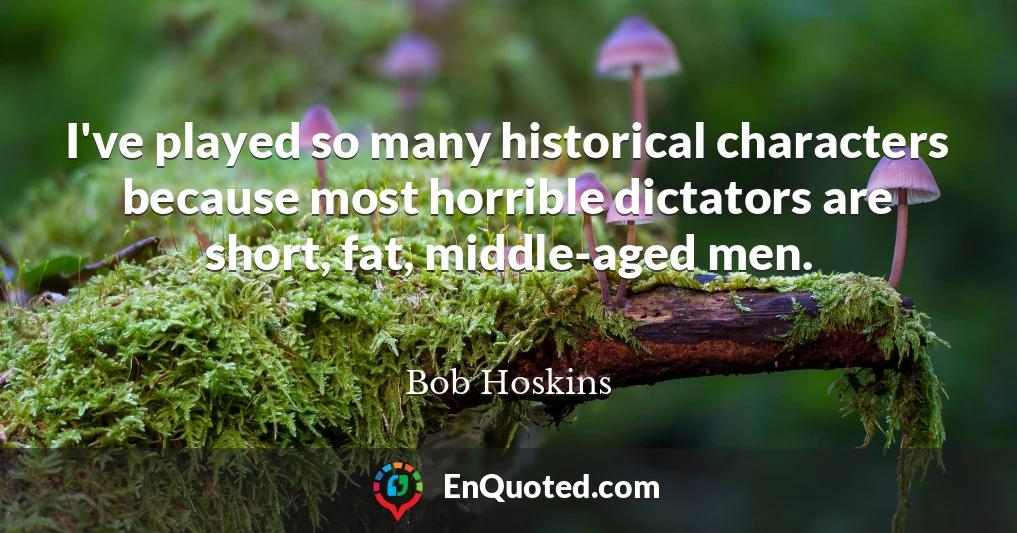 I've played so many historical characters because most horrible dictators are short, fat, middle-aged men.