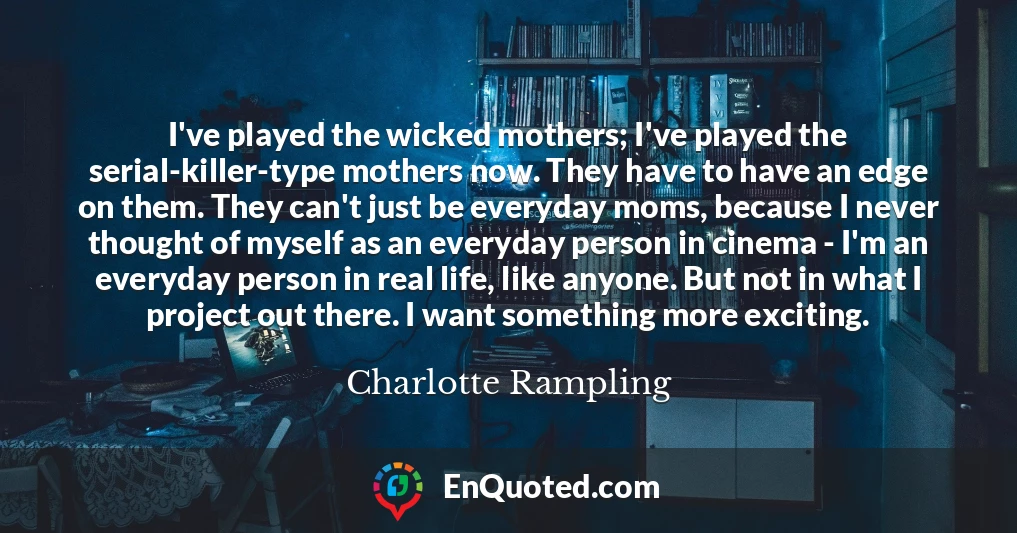 I've played the wicked mothers; I've played the serial-killer-type mothers now. They have to have an edge on them. They can't just be everyday moms, because I never thought of myself as an everyday person in cinema - I'm an everyday person in real life, like anyone. But not in what I project out there. I want something more exciting.