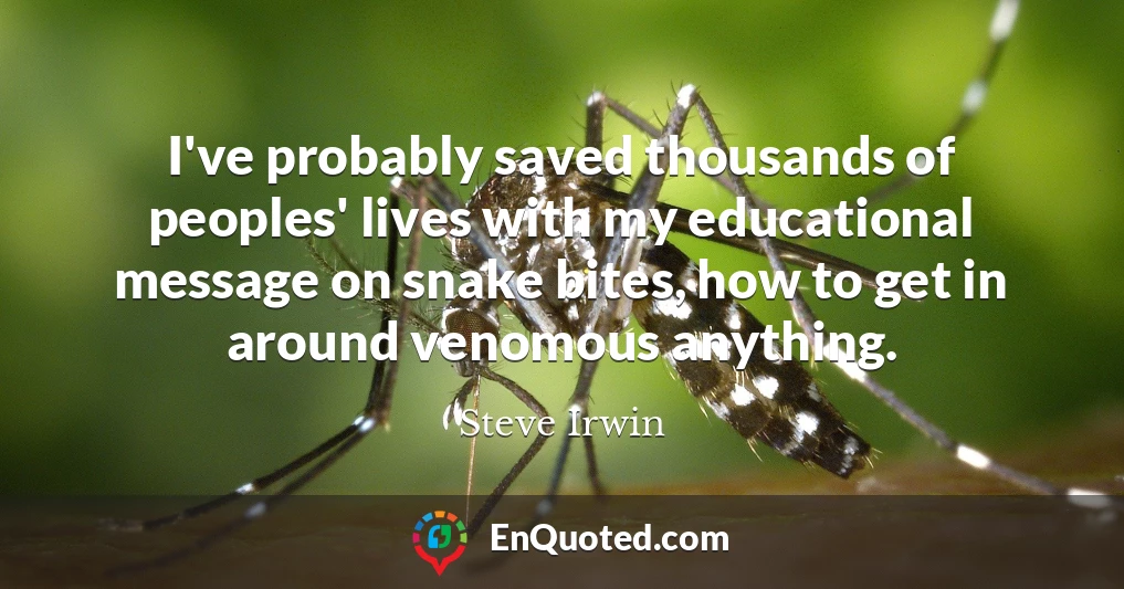 I've probably saved thousands of peoples' lives with my educational message on snake bites, how to get in around venomous anything.