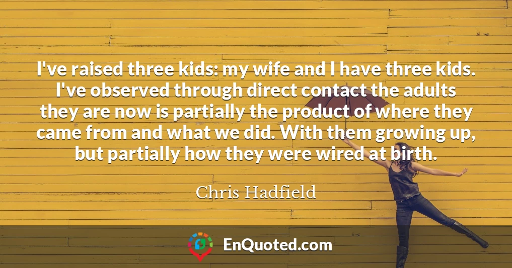 I've raised three kids: my wife and I have three kids. I've observed through direct contact the adults they are now is partially the product of where they came from and what we did. With them growing up, but partially how they were wired at birth.