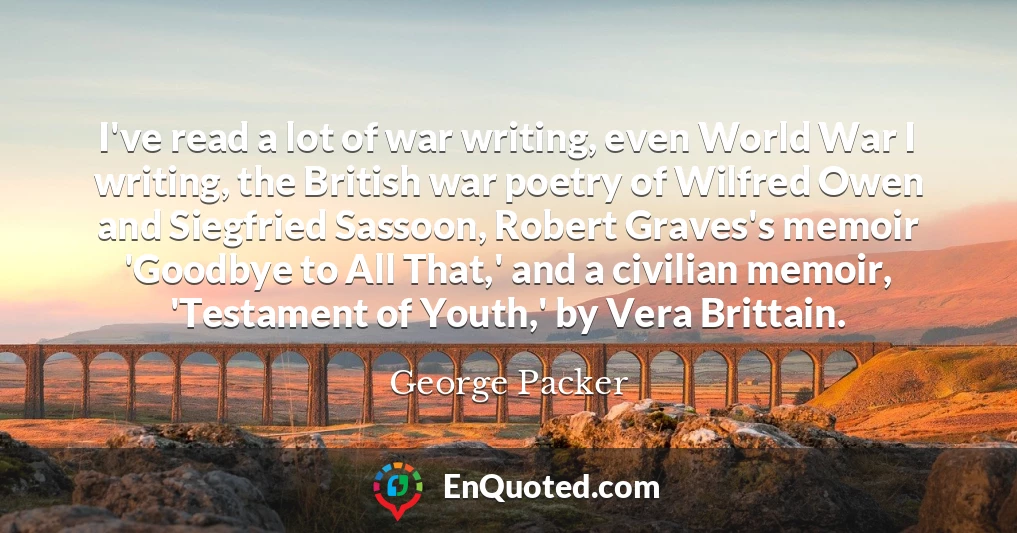 I've read a lot of war writing, even World War I writing, the British war poetry of Wilfred Owen and Siegfried Sassoon, Robert Graves's memoir 'Goodbye to All That,' and a civilian memoir, 'Testament of Youth,' by Vera Brittain.