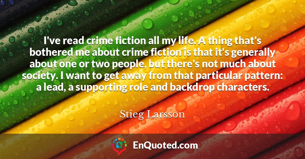 I've read crime fiction all my life. A thing that's bothered me about crime fiction is that it's generally about one or two people, but there's not much about society. I want to get away from that particular pattern: a lead, a supporting role and backdrop characters.
