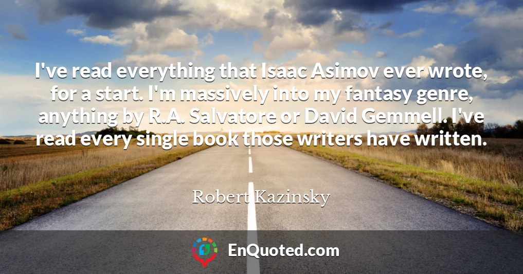 I've read everything that Isaac Asimov ever wrote, for a start. I'm massively into my fantasy genre, anything by R.A. Salvatore or David Gemmell. I've read every single book those writers have written.