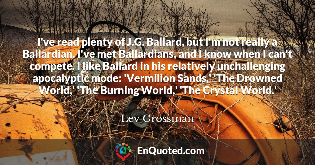 I've read plenty of J.G. Ballard, but I'm not really a Ballardian. I've met Ballardians, and I know when I can't compete. I like Ballard in his relatively unchallenging apocalyptic mode: 'Vermilion Sands,' 'The Drowned World,' 'The Burning World,' 'The Crystal World.'