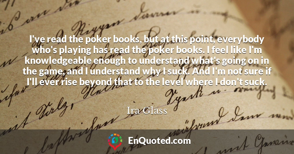 I've read the poker books, but at this point, everybody who's playing has read the poker books. I feel like I'm knowledgeable enough to understand what's going on in the game, and I understand why I suck. And I'm not sure if I'll ever rise beyond that to the level where I don't suck.