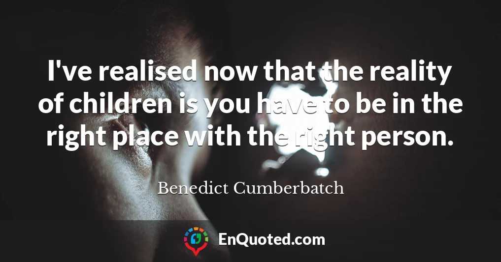 I've realised now that the reality of children is you have to be in the right place with the right person.