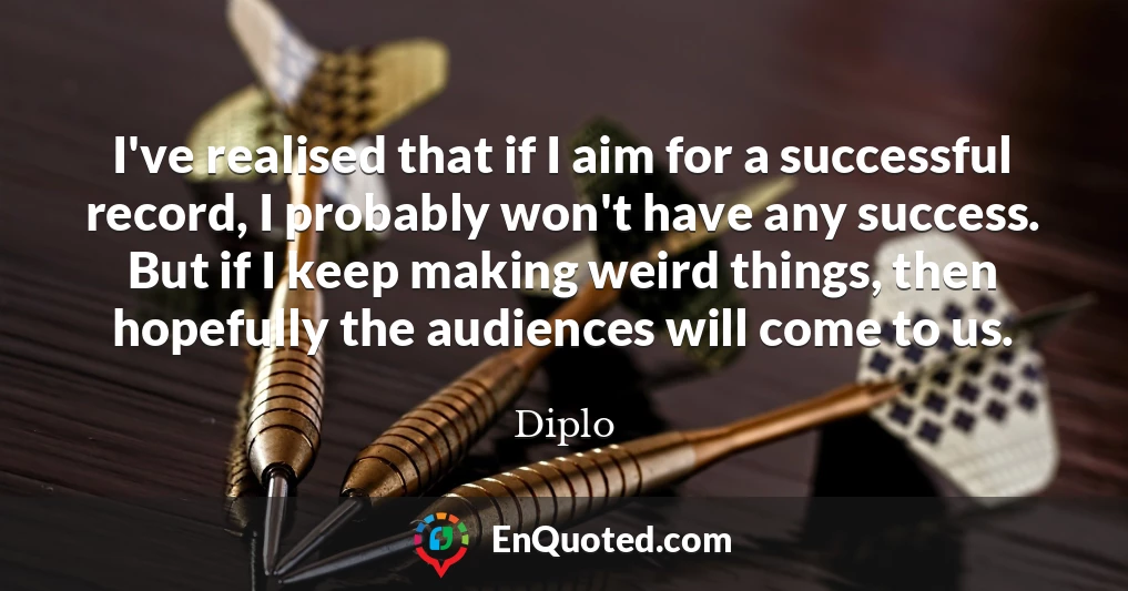 I've realised that if I aim for a successful record, I probably won't have any success. But if I keep making weird things, then hopefully the audiences will come to us.
