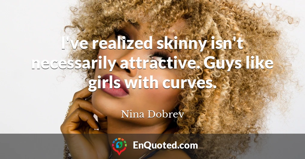 I've realized skinny isn't necessarily attractive. Guys like girls with curves.