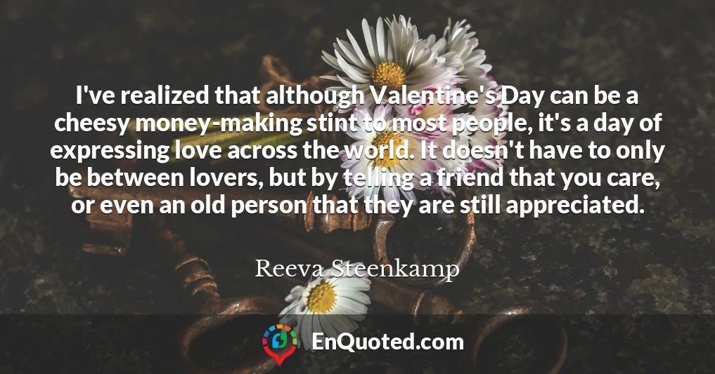 I've realized that although Valentine's Day can be a cheesy money-making stint to most people, it's a day of expressing love across the world. It doesn't have to only be between lovers, but by telling a friend that you care, or even an old person that they are still appreciated.