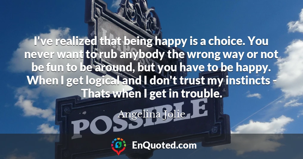 I've realized that being happy is a choice. You never want to rub anybody the wrong way or not be fun to be around, but you have to be happy. When I get logical and I don't trust my instincts - Thats when I get in trouble.
