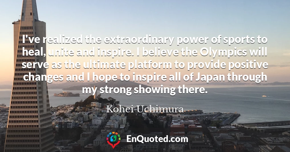 I've realized the extraordinary power of sports to heal, unite and inspire. I believe the Olympics will serve as the ultimate platform to provide positive changes and I hope to inspire all of Japan through my strong showing there.