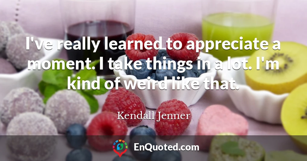 I've really learned to appreciate a moment. I take things in a lot. I'm kind of weird like that.