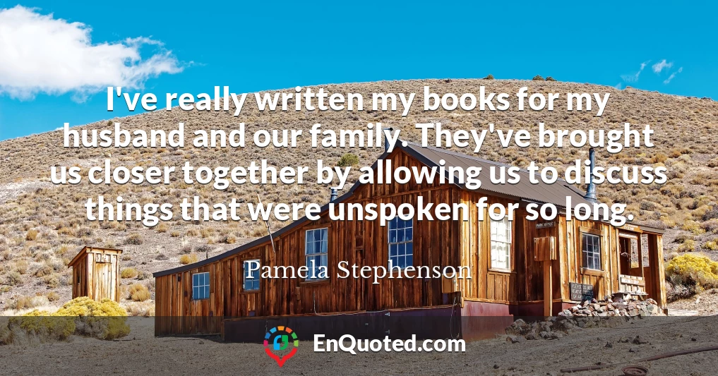 I've really written my books for my husband and our family. They've brought us closer together by allowing us to discuss things that were unspoken for so long.