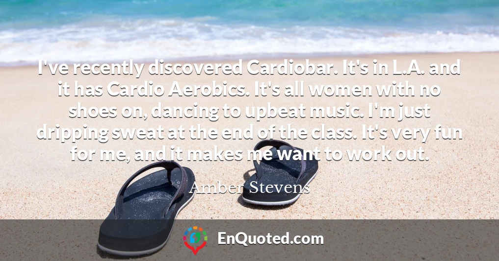I've recently discovered Cardiobar. It's in L.A. and it has Cardio Aerobics. It's all women with no shoes on, dancing to upbeat music. I'm just dripping sweat at the end of the class. It's very fun for me, and it makes me want to work out.