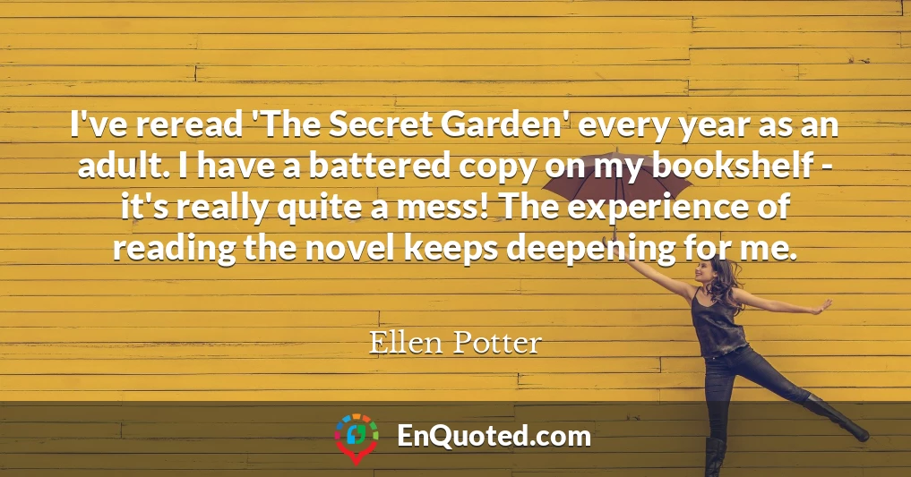 I've reread 'The Secret Garden' every year as an adult. I have a battered copy on my bookshelf - it's really quite a mess! The experience of reading the novel keeps deepening for me.