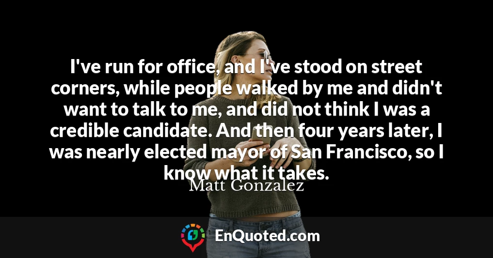 I've run for office, and I've stood on street corners, while people walked by me and didn't want to talk to me, and did not think I was a credible candidate. And then four years later, I was nearly elected mayor of San Francisco, so I know what it takes.