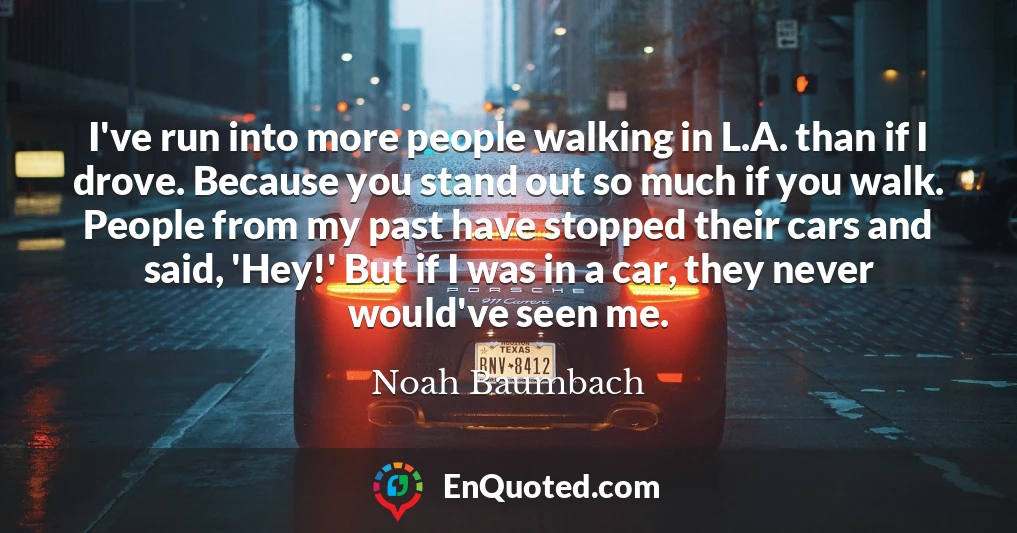 I've run into more people walking in L.A. than if I drove. Because you stand out so much if you walk. People from my past have stopped their cars and said, 'Hey!' But if I was in a car, they never would've seen me.