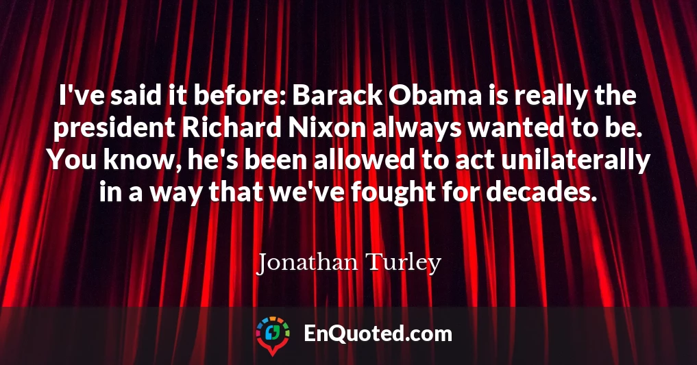 I've said it before: Barack Obama is really the president Richard Nixon always wanted to be. You know, he's been allowed to act unilaterally in a way that we've fought for decades.