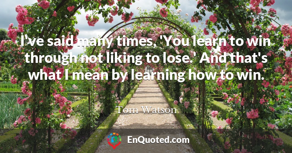 I've said many times, 'You learn to win through not liking to lose.' And that's what I mean by learning how to win.