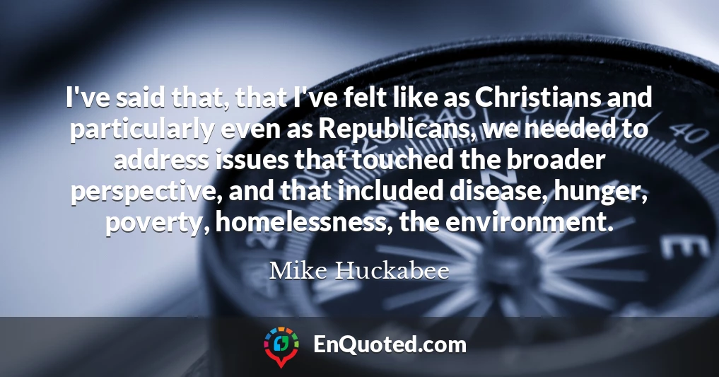 I've said that, that I've felt like as Christians and particularly even as Republicans, we needed to address issues that touched the broader perspective, and that included disease, hunger, poverty, homelessness, the environment.