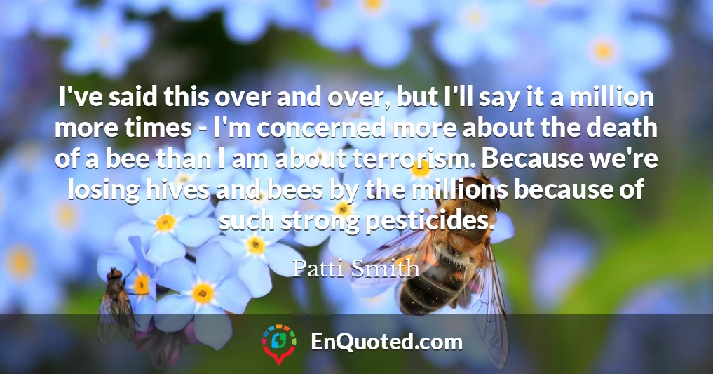 I've said this over and over, but I'll say it a million more times - I'm concerned more about the death of a bee than I am about terrorism. Because we're losing hives and bees by the millions because of such strong pesticides.